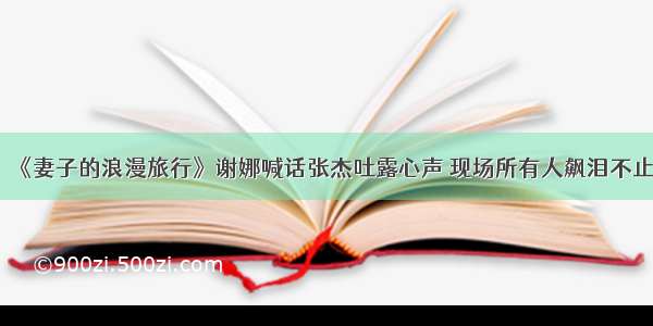 《妻子的浪漫旅行》谢娜喊话张杰吐露心声 现场所有人飙泪不止