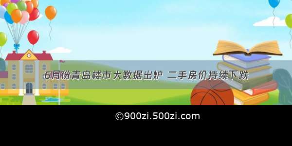 6月份青岛楼市大数据出炉 二手房价持续下跌