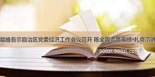 新疆维吾尔自治区党委经济工作会议召开 陈全国雪克来提·扎克尔讲话