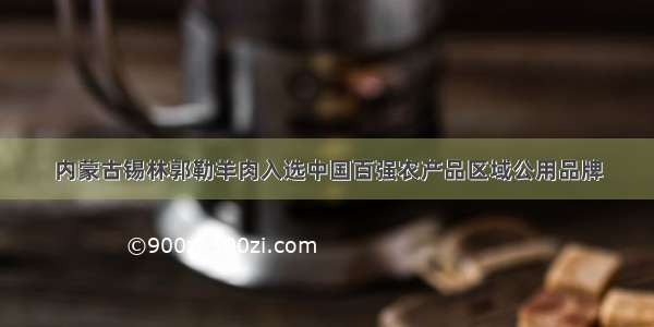 内蒙古锡林郭勒羊肉入选中国百强农产品区域公用品牌