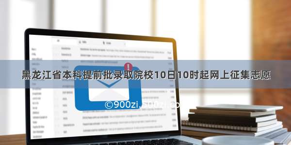 黑龙江省本科提前批录取院校10日10时起网上征集志愿
