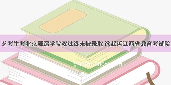 艺考生考北京舞蹈学院双过线未被录取 欲起诉江西省教育考试院