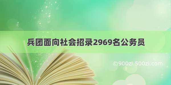 兵团面向社会招录2969名公务员