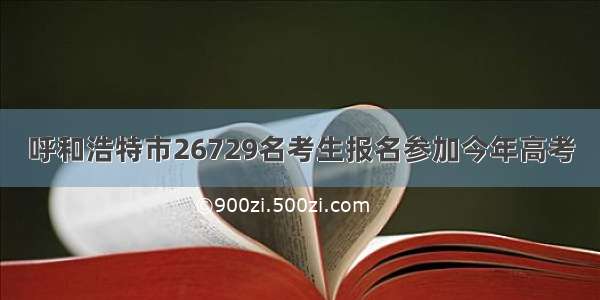 呼和浩特市26729名考生报名参加今年高考