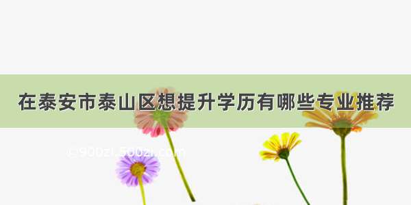 在泰安市泰山区想提升学历有哪些专业推荐