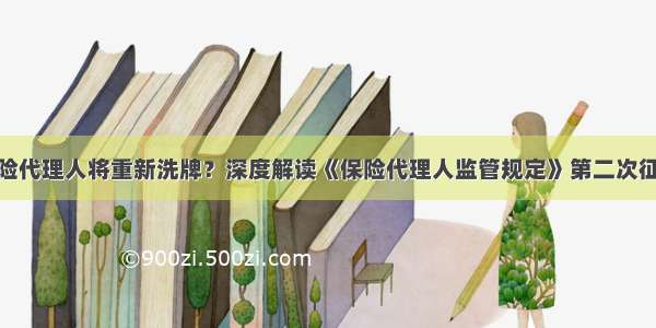 900万保险代理人将重新洗牌？深度解读《保险代理人监管规定》第二次征求意见稿