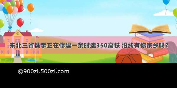 东北三省携手正在修建一条时速350高铁 沿线有你家乡吗？