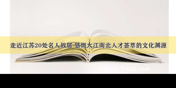 走近江苏20处名人故居 感慨大江南北人才荟萃的文化渊源