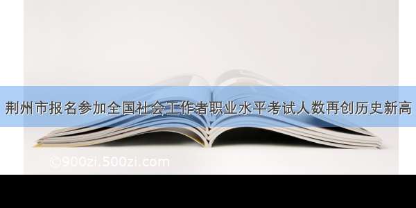 荆州市报名参加全国社会工作者职业水平考试人数再创历史新高