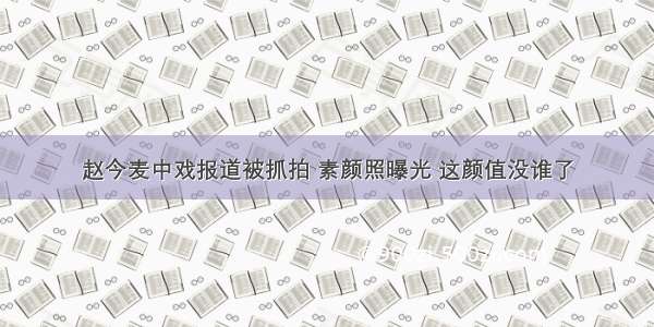 赵今麦中戏报道被抓拍 素颜照曝光 这颜值没谁了