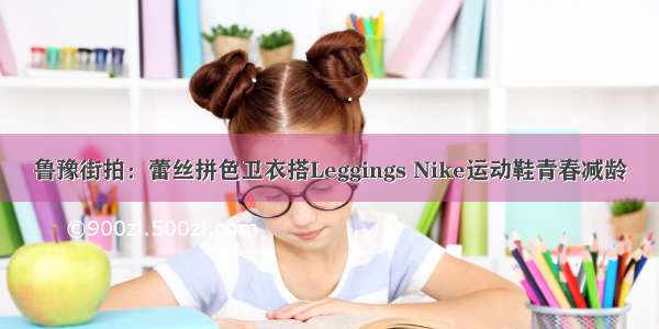 鲁豫街拍：蕾丝拼色卫衣搭Leggings Nike运动鞋青春减龄