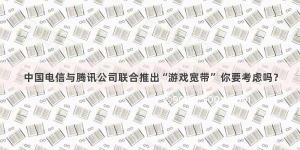 中国电信与腾讯公司联合推出“游戏宽带” 你要考虑吗？