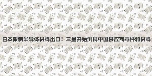 日本限制半导体材料出口！三星开始测试中国供应商零件和材料