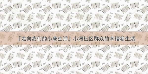 「走向我们的小康生活」小河社区群众的幸福新生活