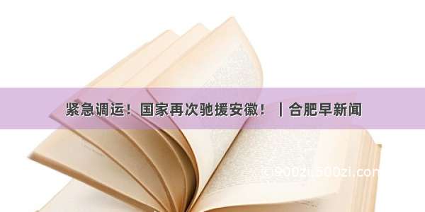 紧急调运！国家再次驰援安徽！｜合肥早新闻