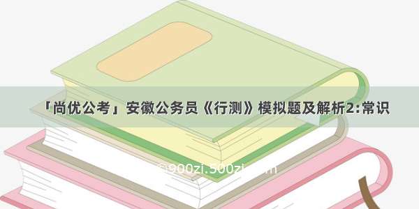 「尚优公考」安徽公务员《行测》模拟题及解析2:常识