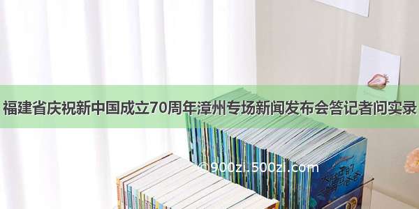 福建省庆祝新中国成立70周年漳州专场新闻发布会答记者问实录