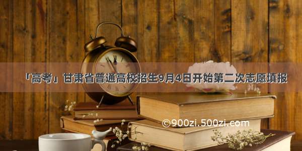 「高考」甘肃省普通高校招生9月4日开始第二次志愿填报