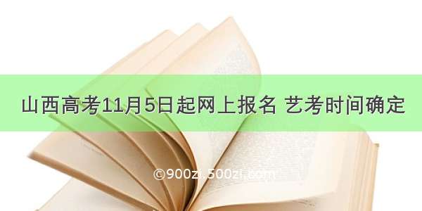 山西高考11月5日起网上报名 艺考时间确定