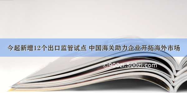 今起新增12个出口监管试点 中国海关助力企业开拓海外市场