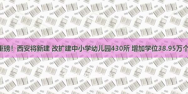 重磅！西安将新建 改扩建中小学幼儿园430所 增加学位38.95万个！