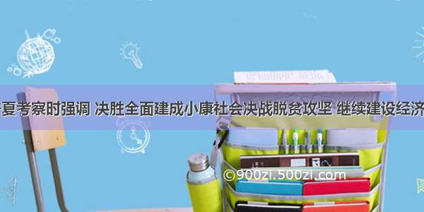 习近平在宁夏考察时强调 决胜全面建成小康社会决战脱贫攻坚 继续建设经济繁荣民族团