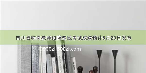 四川省特岗教师招聘笔试考试成绩预计8月20日发布