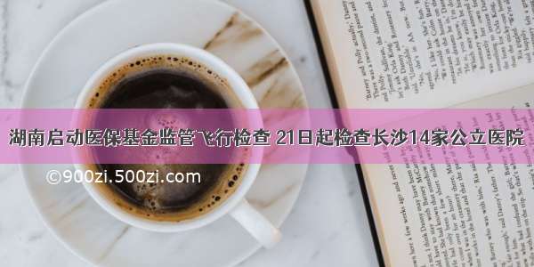 湖南启动医保基金监管飞行检查 21日起检查长沙14家公立医院