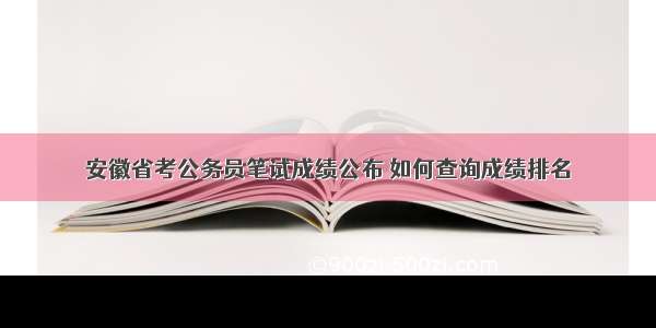 安徽省考公务员笔试成绩公布 如何查询成绩排名