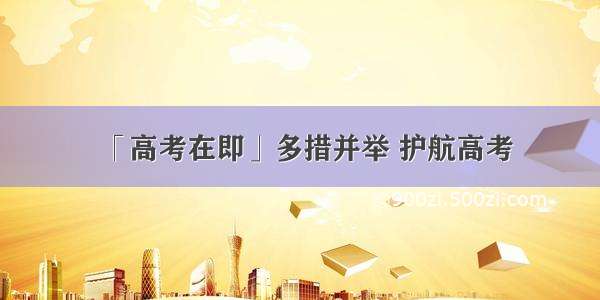 「高考在即」多措并举 护航高考