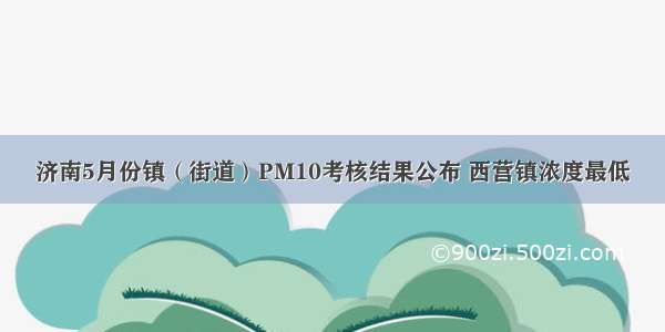 济南5月份镇（街道）PM10考核结果公布 西营镇浓度最低
