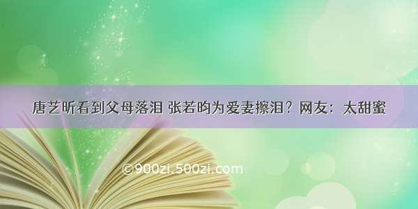 唐艺昕看到父母落泪 张若昀为爱妻擦泪？网友：太甜蜜