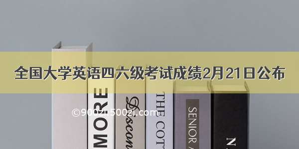 全国大学英语四六级考试成绩2月21日公布