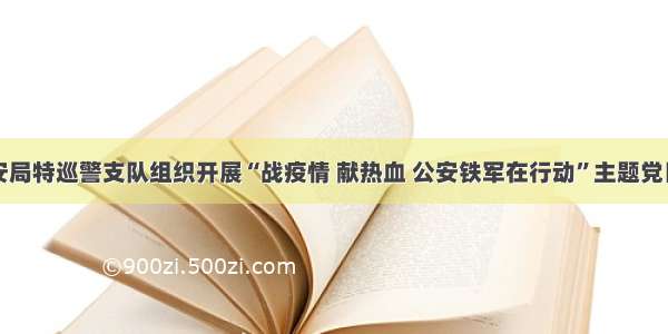 市公安局特巡警支队组织开展“战疫情 献热血 公安铁军在行动”主题党日活动