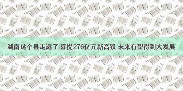 湖南这个县走运了 喜提276亿元新高铁 未来有望得到大发展