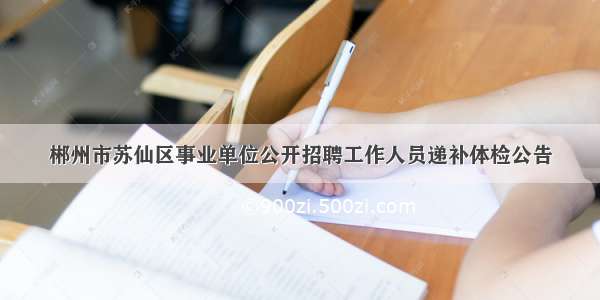 郴州市苏仙区事业单位公开招聘工作人员递补体检公告