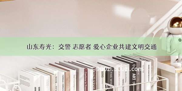 山东寿光：交警 志愿者 爱心企业共建文明交通