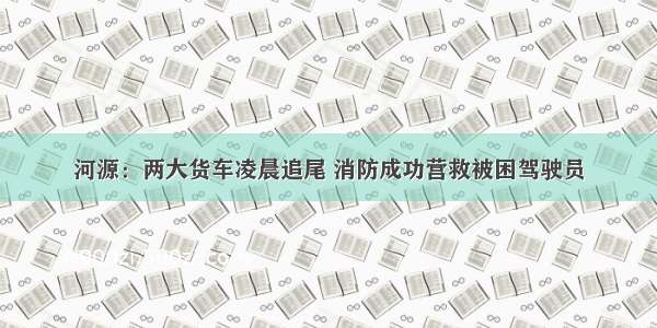 河源：两大货车凌晨追尾 消防成功营救被困驾驶员