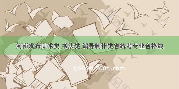 河南发布美术类 书法类 编导制作类省统考专业合格线