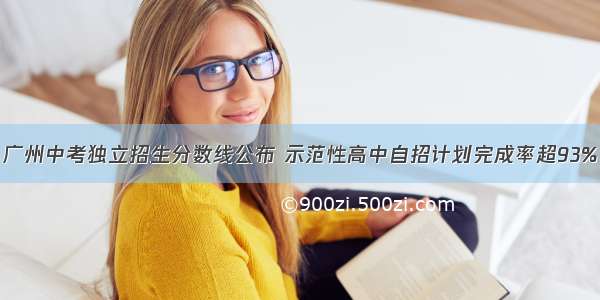 广州中考独立招生分数线公布 示范性高中自招计划完成率超93%