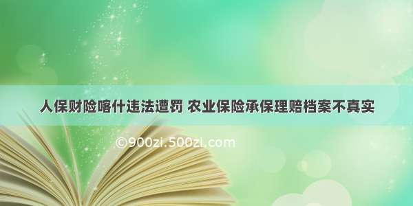 人保财险喀什违法遭罚 农业保险承保理赔档案不真实