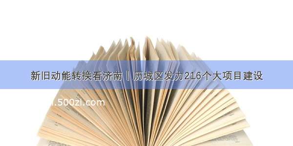 新旧动能转换看济南｜历城区发力216个大项目建设