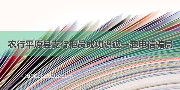 农行平原县支行柜员成功识破一起电信骗局