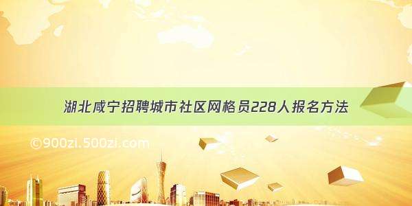 湖北咸宁招聘城市社区网格员228人报名方法