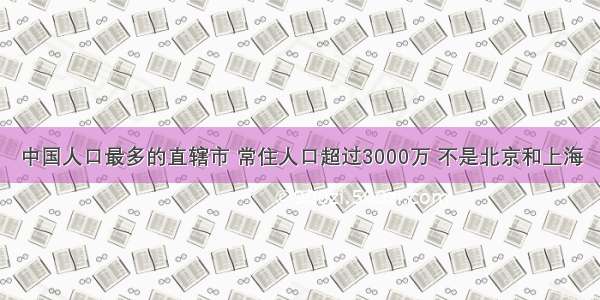 中国人口最多的直辖市 常住人口超过3000万 不是北京和上海