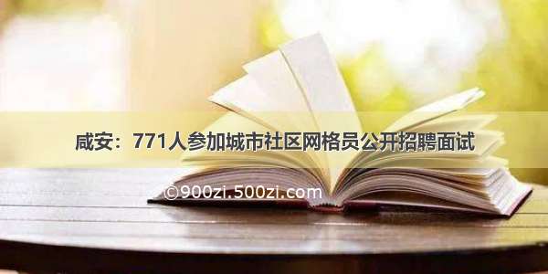 咸安：771人参加城市社区网格员公开招聘面试