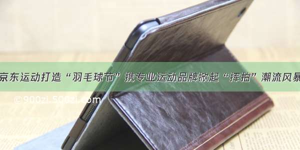 京东运动打造“羽毛球节”携专业运动品牌掀起“挥拍”潮流风暴