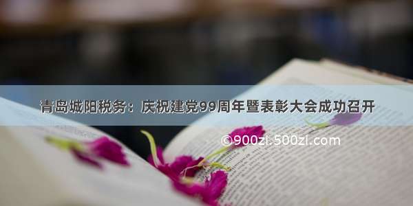 青岛城阳税务：庆祝建党99周年暨表彰大会成功召开