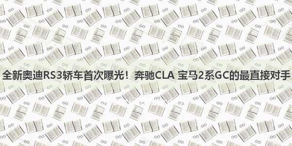 全新奥迪RS3轿车首次曝光！奔驰CLA 宝马2系GC的最直接对手