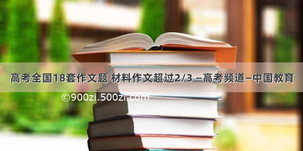 高考全国18套作文题 材料作文超过2/3 —高考频道—中国教育